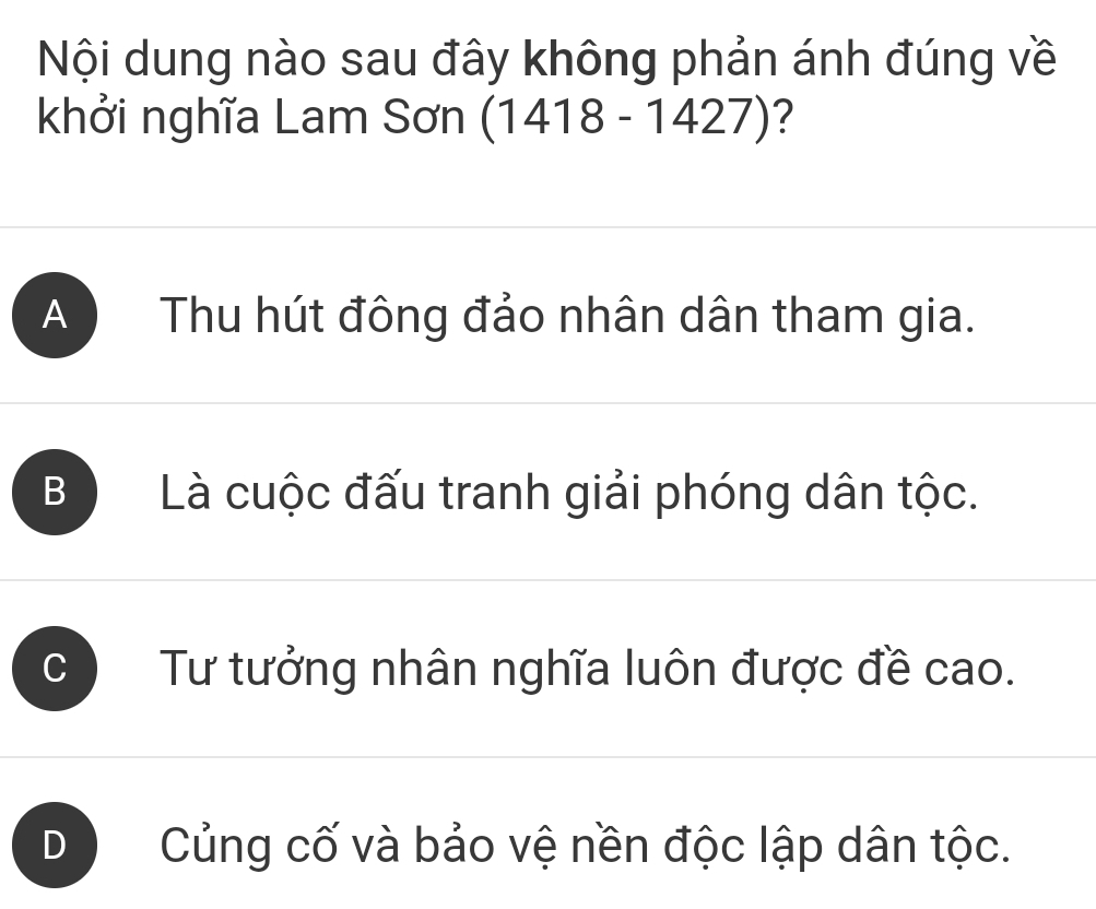 Nội dung nào sau đây không phản ánh đúng về
khởi nghĩa Lam Sơn (1418-1427) ?
A ) Thu hút đông đảo nhân dân tham gia.
B Là cuộc đấu tranh giải phóng dân tộc.
Tư tưởng nhân nghĩa luôn được đề cao.
D Củng cố và bảo vệ nền độc lập dân tộc.