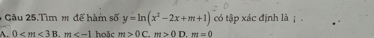 Câu 25.Tìm m để hàm số y=ln (x^2-2x+m+1) có tập xác định là j .
A. 0 B. m hoăc m>0 C. m>0 D. m=0