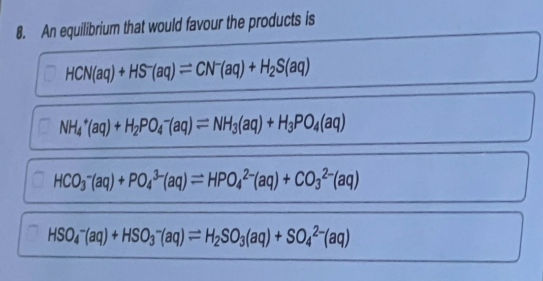 An equilibrium that would favour the products is
HCN(aq)+HS^-(aq)leftharpoons CN^-(aq)+H_2S(aq)
NH_4^(+(aq)+H_2)PO_4^(-(aq)leftharpoons NH_3)(aq)+H_3PO_4(aq)
HCO_3^(-(aq)+PO_4^(3-)(aq)leftharpoons HPO_4^(2-)(aq)+CO_3^(2-)(aq)
HSO_4^-(aq)+HSO_3^-(aq)leftharpoons H_2)SO_3(aq)+SO_4^(2-)(aq)