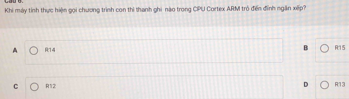 Cau 6.
Khi máy tính thực hiện gọi chương trình con thì thanh ghi nào trong CPU Cortex ARM trỏ đến đỉnh ngăn xếp?
A R14 B R15
D
C R12 R13