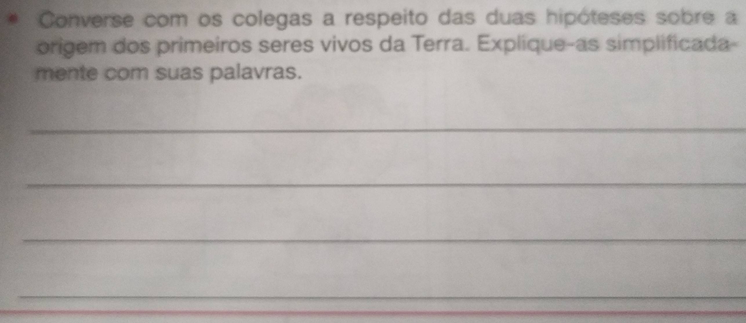 Converse com os colegas a respeito das duas hipóteses sobre a 
origem dos primeiros seres vivos da Terra. Explique-as simplificada- 
mente com suas palavras. 
_ 
_ 
_ 
_