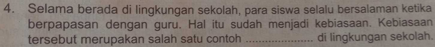 Selama berada di lingkungan sekolah, para siswa selalu bersalaman ketika 
berpapasan dengan guru. Hal itu sudah menjadi kebiasaan. Kebiasaan 
tersebut merupakan salah satu contoh _di lingkungan sekolah.