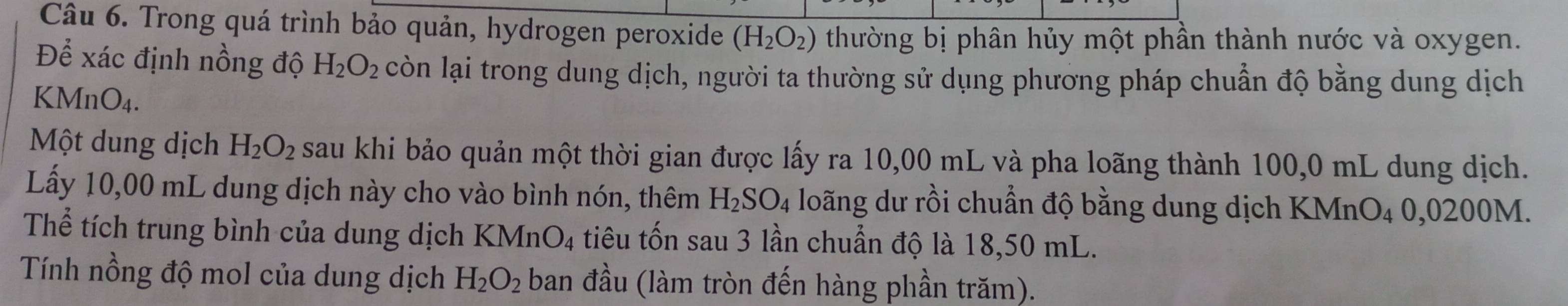 Trong quá trình bảo quản, hydrogen peroxide (H_2O_2) thường bị phân hủy một phần thành nước và oxygen. 
Để xác định nồng độ H_2O_2 còn lại trong dung dịch, người ta thường sử dụng phương pháp chuẩn độ bằng dung dịch 
KN AnO_4. 
Một dung dịch H_2O_2 sau khi bảo quản một thời gian được lấy ra 10,00 mL và pha loãng thành 100,0 mL dung dịch. 
Lấy 10,00 mL dung dịch này cho vào bình nón, thêm H_2SO_4 loãng dư rồi chuẩn độ bằng dung dịch KMnO4 0,0200M. 
Thể tích trung bình của dung dịch KMnO_4 tiêu tốn sau 3 lần chuẩn độ là 18,50 mL. 
Tính nồng độ mol của dung dịch H_2O_2 ban đầu (làm tròn đến hàng phần trăm).