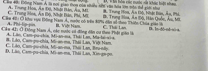 D. Văn hỏa các nước rất khác biệt nhau.
Cầu 40: Đông Nam Á là nơi giao thoa của nhiều nền văn hóa lớn trên thế giới như
A. Trung Hoa, Ấn Độ, Nhật Bản, Âu, Mĩ. B. Trung Hoa, Án DA , Nhật Bản, hat Au
C. Trung Hoa, Ân Độ, Nhật Bản, Phi, Mĩ. D. Trung Hoa, hat AnDhat Q , Hàn Quốc, hat A , Phi. 1, Mĩ.
Câu 41: Ở khu vực Đông Nam Á, nước có trên 80% dân số theo Thiên Chúa giáo là
A. Phi-lip-pin. B. Việt Nam. C. Thái Lan. D. In-ddelta -nhat e-xi-a. 
Câu 42: Ở Đông Nam Á, các nước có đông dân cư theo Phật giáo là
A. Lào, Cam-pu-chia, Mi-an-ma, Thái Lan, Ma-lai-xi-a.
B. Lào, Cam-pu-chia, Mi-an-ma, Thái Lan, Việt Nam.
C. Lào, Cam-pu-chia, Mi-an-ma, Thái Lan, Bru-nây.
D. Lào, Cam-pu-chia, Mi-an-ma, Thái Lan, Xin-ga-po.