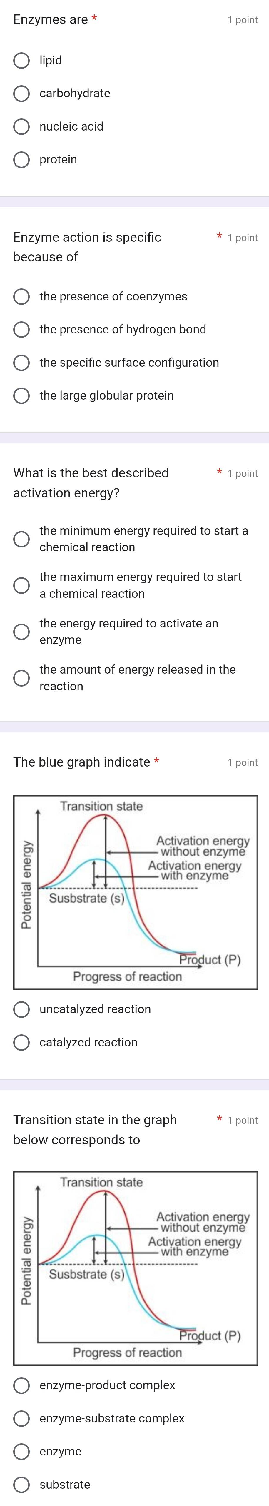 Enzymes are * 1 point
lipid
carbohydrate
nucleic acid
Enzyme action is specific * 1 point
because of
the presence of coenzymes
the presence of hydrogen bond
the specific surface configuration
the large globular protein
What is the best described * 1 point
activation energy?
the minimum energy required to start a
chemical reaction
the maximum energy required to start
a chemical reaction
the energy required to activate an
enzyme
reaction
The blue graph indicate * 1 point
uncatalyzed reaction
catalyzed reaction
Transition state in the graph 1 point
enzyme-product complex
enzyme-substrate complex
enzyme
substrate