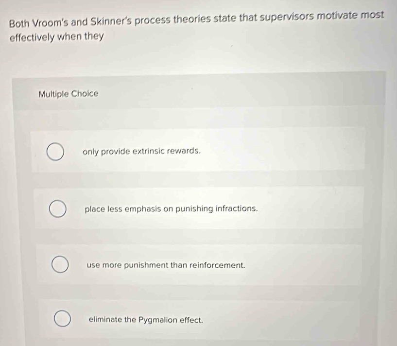 Both Vroom's and Skinner's process theories state that supervisors motivate most
effectively when they
Multiple Choice
only provide extrinsic rewards.
place less emphasis on punishing infractions.
use more punishment than reinforcement.
eliminate the Pygmalion effect.