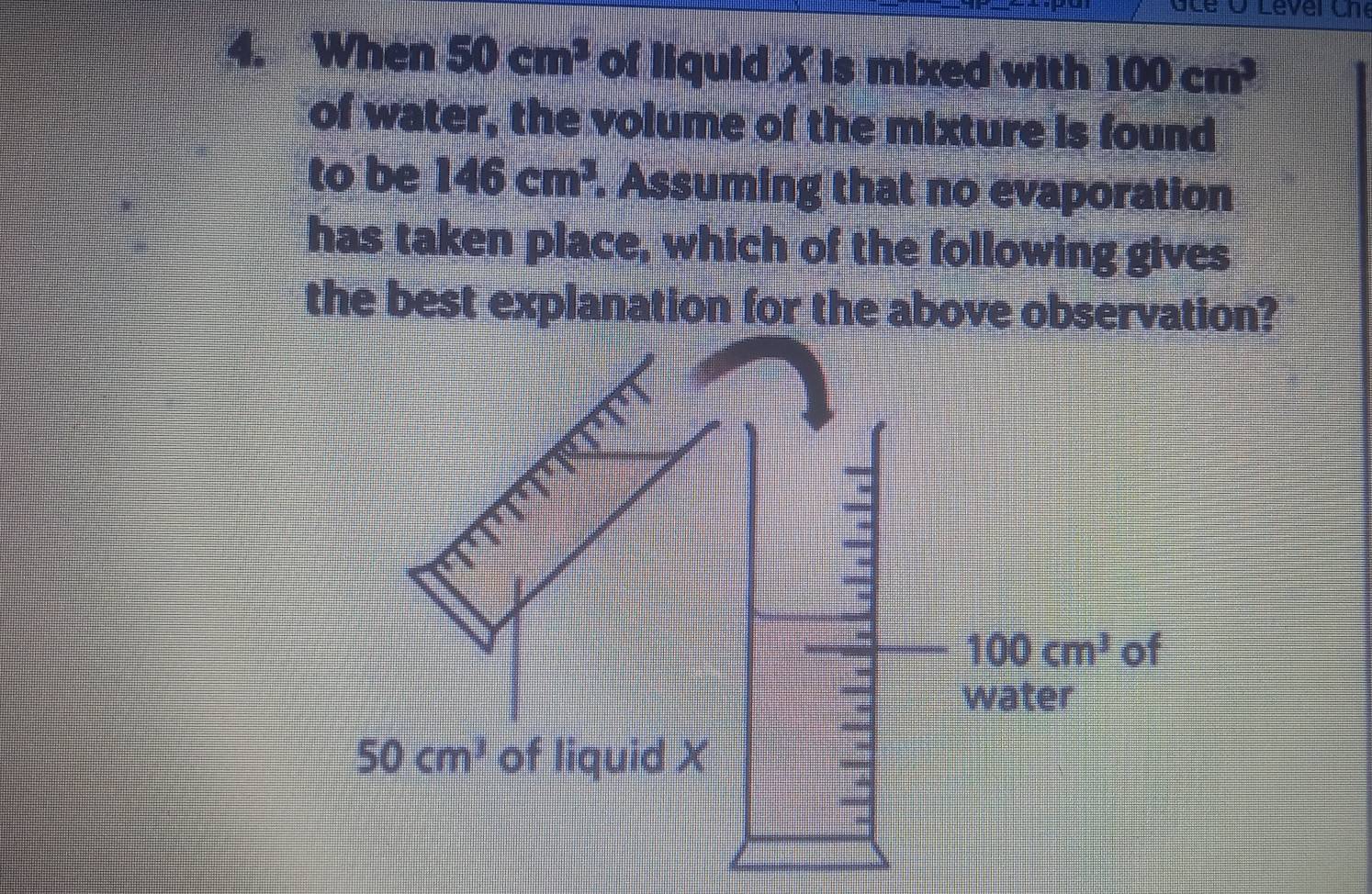 When 50cm^3 of liquid X is mixed with 100cm^3
of water, the volume of the mixture is found 
to be 146cm^3. Assuming that no evaporation 
has taken place, which of the following gives 
the best explanation for the above observation?
100cm^3 of 
water
50cm^3 of liquid X