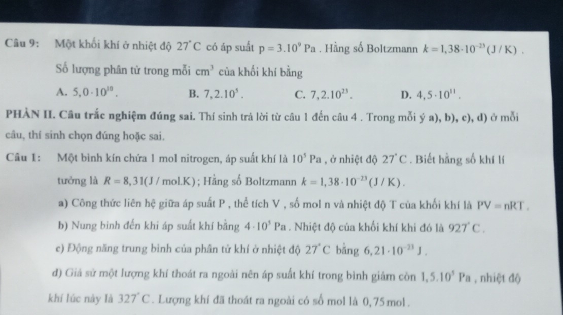 Một khối khí ở nhiệt độ 27°C có áp suất p=3.10^9Pa. Hằng số Boltzmann k=1,38· 10^(-23)(J/K).
Số lượng phân tử trong mỗi cm^3 của khối khí bằng
A. 5,0· 10^(10). B. 7,2.10^5. C. 7,2.10^(23). D. 4,5· 10^(11).
PHÀN II. Câu trắc nghiệm đúng sai. Thí sinh trả lời từ câu 1 đến câu 4 . Trong mỗi ý a), b), c), d) ở mỗi
câu, thí sinh chọn đúng hoặc sai.
Câu 1: Một bình kín chứa 1 mol nitrogen, áp suất khí là 10^5Pa , ở nhiệt độ 27°C. Biết hằng số khí lí
tưởng là R=8,31(J/mol.K); Hằng số Boltzmann k=1,38· 10^(-23)(J/K).
a) Công thức liên hệ giữa áp suất P , thể tích V , số mol n và nhiệt độ T của khối khí là PV=nRT.
b) Nung binh đến khi áp suất khí bằng 4· 10^5Pa. Nhiệt độ của khối khí khi đó là 927°C.
c) Động năng trung bình của phân tử khí ở nhiệt độ 27°C bằng 6,21· 10^(-23)J.
d) Giả sử một lượng khí thoát ra ngoài nên áp suất khí trong bình giảm còn 1,5.10^5Pa , nhiệt độ
khí lúc này là 327°C. Lượng khí đã thoát ra ngoài có số mol là 0,75 mol .