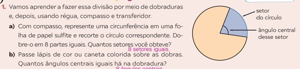 Vamos aprender a fazer essa divisão por meio de dobraduras 
e, depois, usando régua, compasso e transferidor. 
a) Com compasso, represente uma circunferência em uma fo- 
Iha de papel sulfite e recorte o círculo correspondente. Do- 
bre-o em 8 partes iguais. Quantos setores você obteve?
8 setores iquais. 
b) Passe lápis de cor ou caneta colorida sobre as dobras. 
Quantos ângulos centrais iguais há na dobradura?