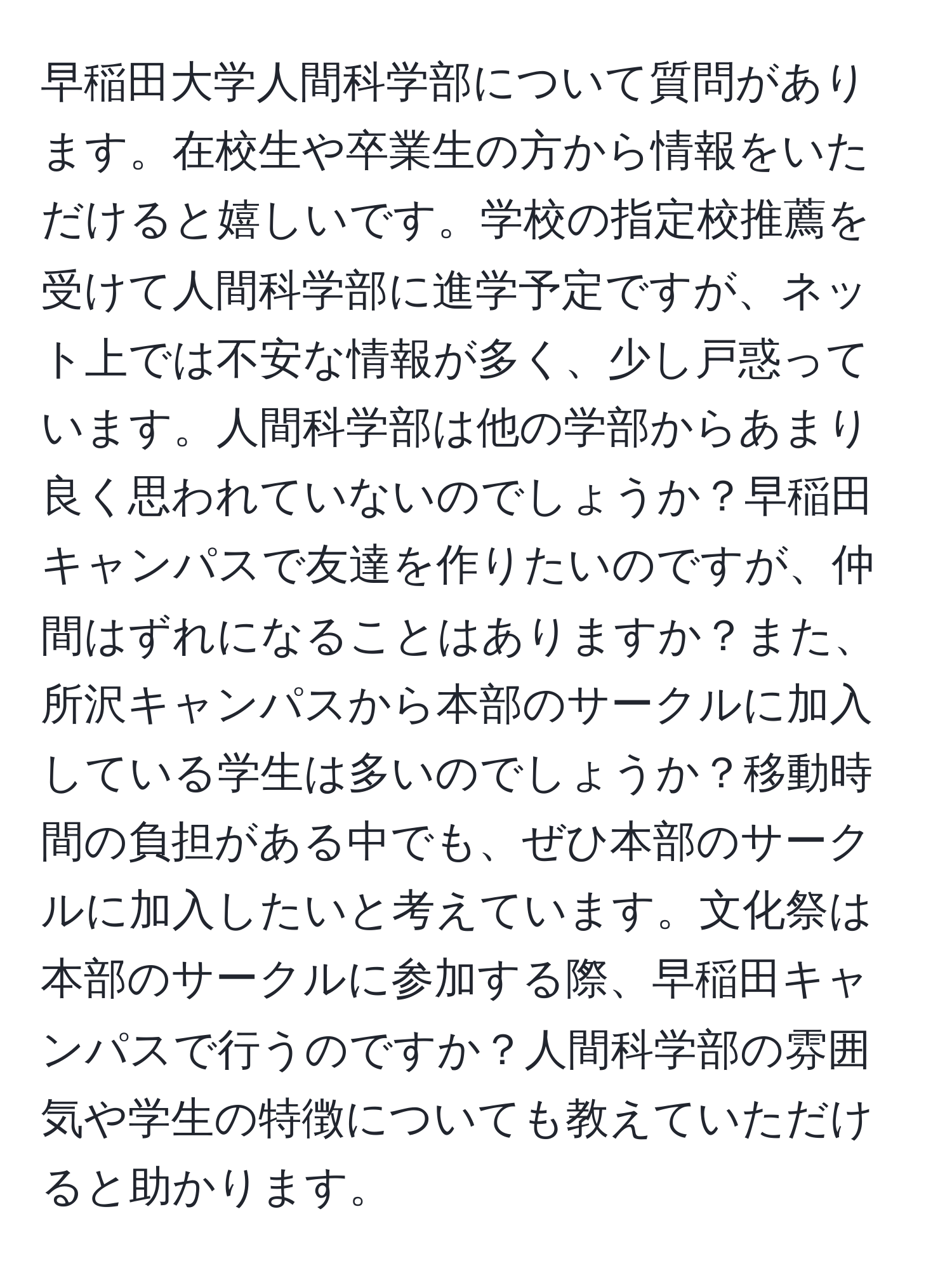 早稲田大学人間科学部について質問があります。在校生や卒業生の方から情報をいただけると嬉しいです。学校の指定校推薦を受けて人間科学部に進学予定ですが、ネット上では不安な情報が多く、少し戸惑っています。人間科学部は他の学部からあまり良く思われていないのでしょうか？早稲田キャンパスで友達を作りたいのですが、仲間はずれになることはありますか？また、所沢キャンパスから本部のサークルに加入している学生は多いのでしょうか？移動時間の負担がある中でも、ぜひ本部のサークルに加入したいと考えています。文化祭は本部のサークルに参加する際、早稲田キャンパスで行うのですか？人間科学部の雰囲気や学生の特徴についても教えていただけると助かります。