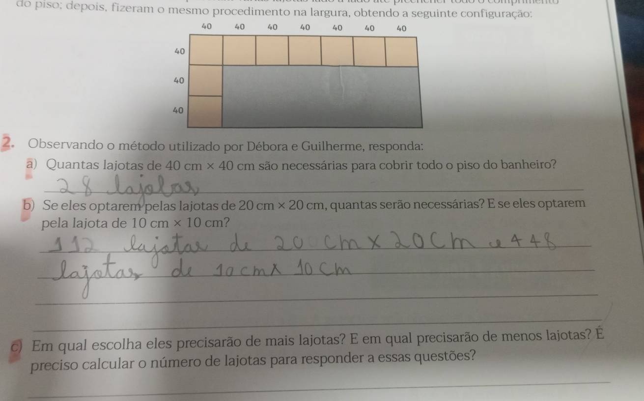 do piso; depois, fizeram o mesmo procedimento na largura, obtendo a seguinte configuração:
40 40 40 40 40 40 40
40
40
40
2. Observando o método utilizado por Débora e Guilherme, responda: 
a) Quantas lajotas de 40cm* 40 cm são necessárias para cobrir todo o piso do banheiro? 
_ 
b) Se eles optarem pelas lajotas de 20cm* 20cm 1, quantas serão necessárias? E se eles optarem 
pela lajota de 10cm* 10cm ? 
_ 
_ 
_ 
_ 
c) Em qual escolha eles precisarão de mais lajotas? E em qual precisarão de menos lajotas? É 
_ 
preciso calcular o número de lajotas para responder a essas questões?