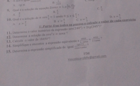 A que 8igam n  1/cos x 
A. t g s
9. Qual é a solução da equação 2senx=1;x[0; π /2 ] 7 C  π /6 
B.  π /3 
A  π /2 
10. Qual é a solução de α sen  x/3 =1 sendo 0≤ x≤  π /omega   ?
B x= π /4  C. x= n/3  D. x= 8/x 
A. x> π /6  11. Parte. Usa todos os passos e calcule o valor de cada exercicio
11. Determina o valor numérico da expressão sem (240°)+2tg(345°) ?
12. Determina a solução de sec^2x=sec x ?
13. Calcule o valor de 18450°
14. Simplifique e encontre a expressão equivalente a  sin x/1-cos x + cos x/1+cos x 
15. Determina a expressão simplificada de igual  (lg x+1)/cos x+sin x  9
FIM
Vascolazarobife@gmail.com