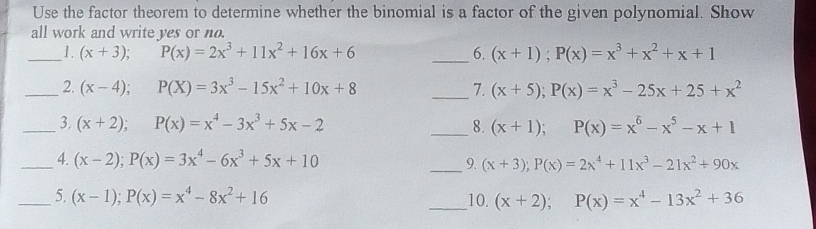 Use the factor theorem to determine whether the binomial is a factor of the given polynomial. Show 
all work and write yes or no. 
_1. (x+3); P(x)=2x^3+11x^2+16x+6 _6. (x+1); P(x)=x^3+x^2+x+1
_2. (x-4); P(X)=3x^3-15x^2+10x+8 _7. (x+5); P(x)=x^3-25x+25+x^2
_3. (x+2); P(x)=x^4-3x^3+5x-2 _8. (x+1); P(x)=x^6-x^5-x+1
_4. (x-2); P(x)=3x^4-6x^3+5x+10 _9. (x+3); P(x)=2x^4+11x^3-21x^2+90x
_5. (x-1); P(x)=x^4-8x^2+16 _10. (x+2); P(x)=x^4-13x^2+36