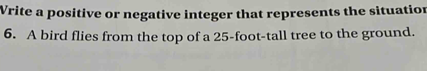 Write a positive or negative integer that represents the situation 
6. A bird flies from the top of a 25-foot -tall tree to the ground.