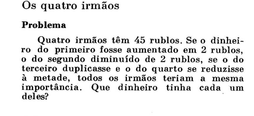 Os quatro irmãos 
Problema 
Quatro irmãos têm 45 rublos. Se o dinhei- 
ro do primeiro fosse aumentado em 2 rublos, 
o do segundo diminuído de 2 rublos, se o do 
terceiro duplicasse e o do quarto se reduzisse 
à metade, todos os irmãos teriam a mesma 
importância. Que dinheiro tinha cada um 
deles?