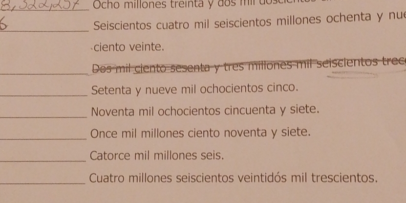 Ocho millones treinta y dos mil dose 
_Seiscientos cuatro mil seiscientos millones ochenta y nu 
ciento veinte. 
_Dos mil ciento sesenta y tres millones mil seiscientos trec 
_Setenta y nueve mil ochocientos cinco. 
_Noventa mil ochocientos cincuenta y siete. 
_Once mil millones ciento noventa y siete. 
_Catorce mil millones seis. 
_ Cuatro millones seiscientos veintidós mil trescientos.