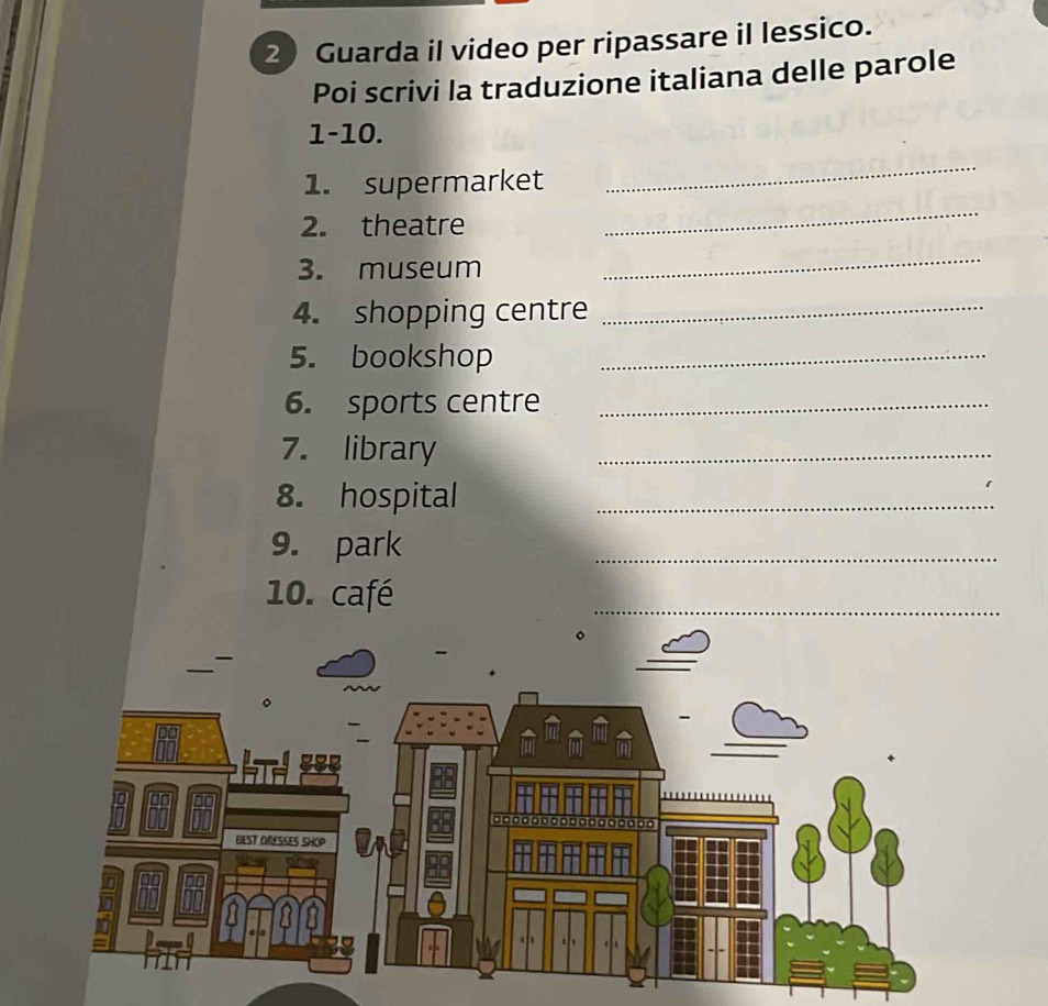 Guarda il video per ripassare il lessico. 
Poi scrivi la traduzione italiana delle parole 
1-10. 
1. supermarket 
_ 
2. theatre 
_ 
3. museum 
_ 
4. shopping centre_ 
5. bookshop_ 
6. sports centre_ 
7. library 
_ 
8. hospital_ 
9. park 
_ 
10. café 
_ 
。
□□□□□□□□□□□□□□□□□
BEST ORESSES SHOP