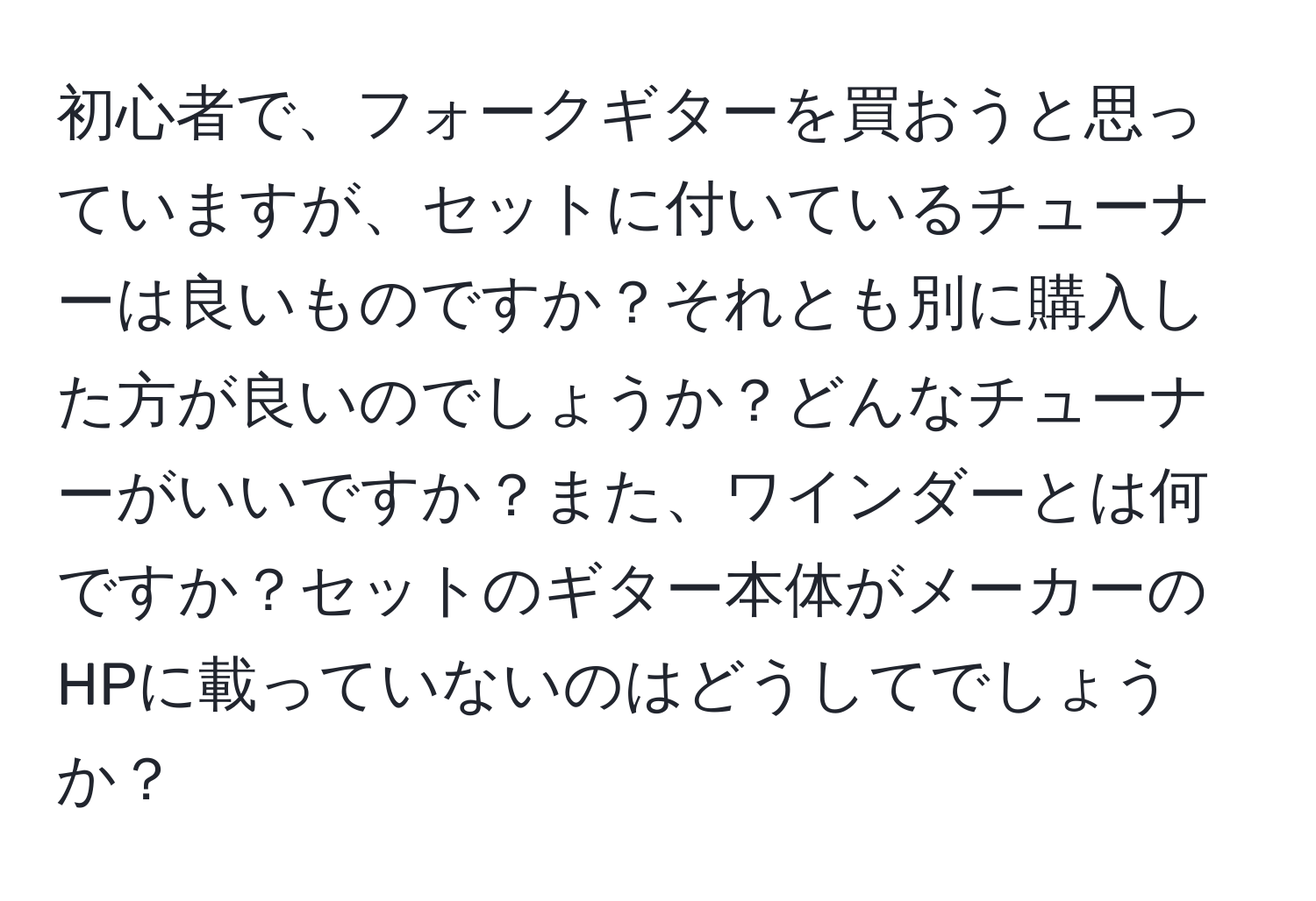 初心者で、フォークギターを買おうと思っていますが、セットに付いているチューナーは良いものですか？それとも別に購入した方が良いのでしょうか？どんなチューナーがいいですか？また、ワインダーとは何ですか？セットのギター本体がメーカーのHPに載っていないのはどうしてでしょうか？