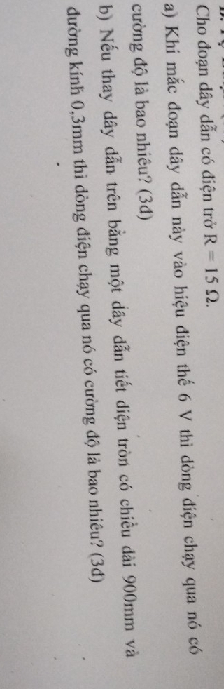 Cho đoạn dây dẫn có điện trở R=15Omega. 
a) Khi mắc đoạn dây dẫn này vào hiệu điện thế 6 V thì dòng điện chạy qua nó có 
cường độ là bao nhiêu? (3d) 
b) Nếu thay dây dẫn trên bằng một dây dẫn tiết diện tròn có chiều dài 900mm và 
đường kính 0,3mm thì dòng điện chạy qua nó có cường độ là bao nhiêu? (3đ)