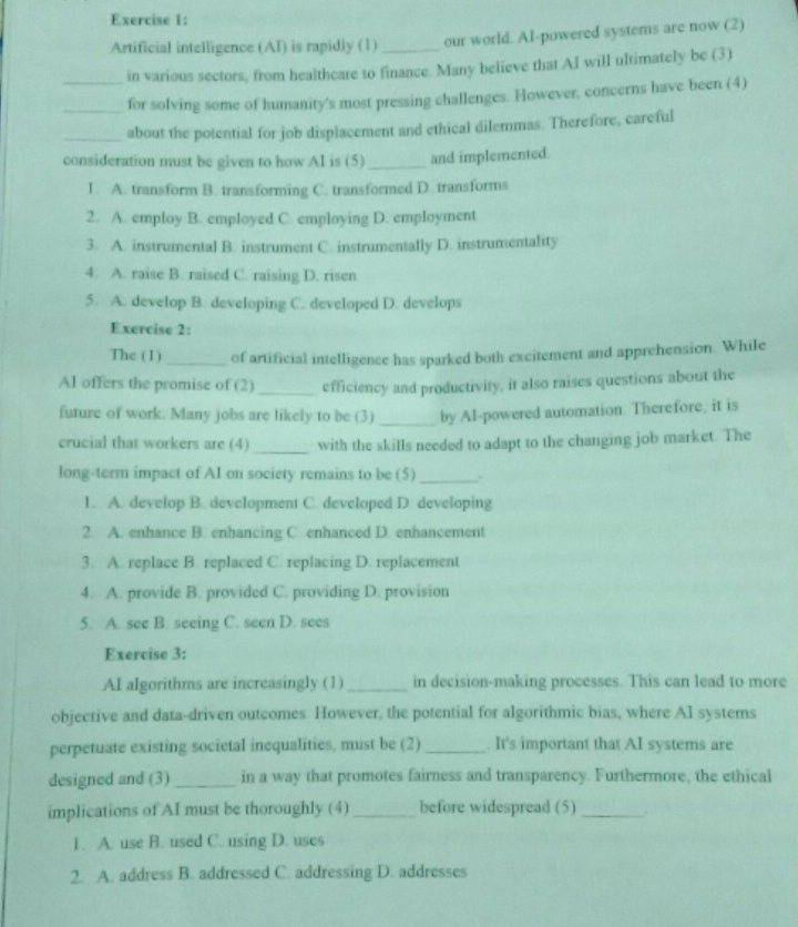 Artificial intelligence (AI) is rapidly (1)_ our world. Al-powered systems are now (2)
_in various sectors, from healthcare to finance. Many believe that AI will ultimately be (3)
_for solving some of humanity's most pressing challenges. However, concerns have been (4)
_about the potential for job displacement and ethical dilemmas. Therefore, careful
consideration must be given to how Al is (5)_ and implemented.
1. A. transform B. transforming C. transformed D. transforms
2. A. employ B. employed C. employing D. employment
3. A. instrumental B. instrument C. instrumentally D. instrumentality
4. A. raise B. raised C. raising D. risen
5. A. develop B. developing C. developed D. develops
Exercise 2:
The (1) _of artificial intelligence has sparked both excitement and apprehension. While
Al offers the promise of (2) _efficiency and productivity, it also raises questions about the
future of work. Many jobs are likely to be (3) _by AI-powered automation. Therefore, it is
crucial that workers are (4) _with the skills needed to adapt to the changing job market. The
long-term impact of AI on society remains to be (5)_ .
1. A. develop B. development C. developed D. developing
2. A. enhance B. enhancing C. enhanced D. enhancement
3. A. replace B. replaced C. replacing D. replacement
4. A. provide B. provided C. providing D. provision
5. A. see B. seeing C. seen D. sees
Exercise 3:
AI algorithms are increasingly (1)_ in decision-making processes. This can lead to more
objective and data-driven outcomes However, the potential for algorithmic bias, where AI systems
perpetuate existing societal inequalities, must be (2) _. It's important that AI systems are
designed and (3) _in a way that promotes fairness and transparency. Furthermore, the ethical
implications of AI must be thoroughly (4) _before widespread (5)_
1. A. use B. used C. using D. uses
2. A. address B. addressed C. addressing D. addresses