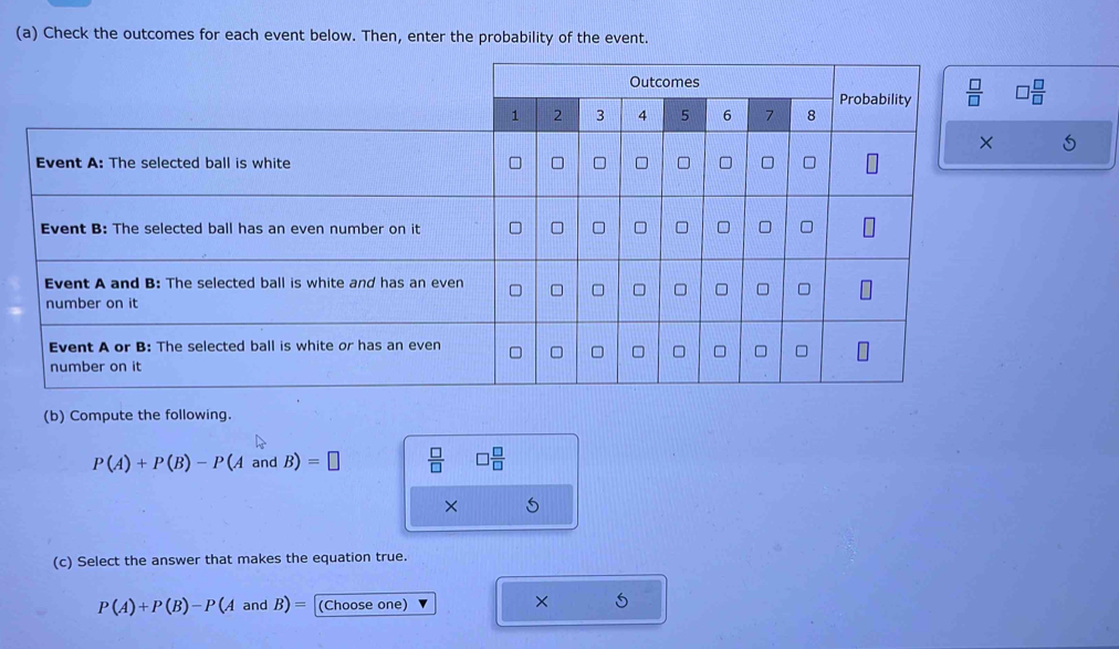 Check the outcomes for each event below. Then, enter the probability of the event.
□  □ /□  
(b) Compute the following.
P(A)+P(B)-P(AandB)=□  □ /□   □  □ /□  
(c) Select the answer that makes the equation true.
P(A)+P(B)-P(A andB)= (Choose one)
× 5