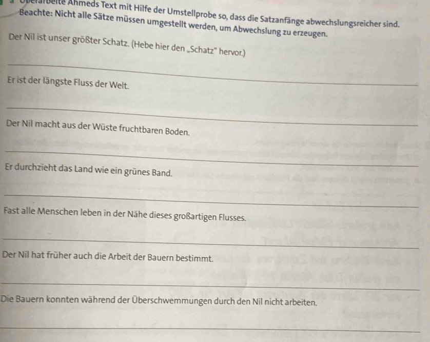 Überalbeite Ähmeds Text mit Hilfe der Umstellprobe so, dass die Satzanfänge abwechslungsreicher sind. 
Beachte: Nicht alle Sätze müssen umgestellt werden, um Abwechslung zu erzeugen. 
Der Nil ist unser größter Schatz. (Hebe hier den „Schatz'' hervor.) 
_ 
Er ist der längste Fluss der Welt. 
_ 
Der Nil macht aus der Wüste fruchtbaren Boden. 
_ 
Er durchzieht das Land wie ein grünes Band. 
_ 
Fast alle Menschen leben in der Nähe dieses großartigen Flusses. 
_ 
Der Nil hat früher auch die Arbeit der Bauern bestimmt. 
_ 
Die Bauern konnten während der Überschwemmungen durch den Nil nicht arbeiten. 
_ 
_