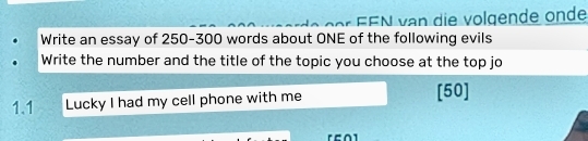 ==N van die volgende onde 
Write an essay of 250-300 words about ONE of the following evils 
Write the number and the title of the topic you choose at the top jo 
1.1 Lucky I had my cell phone with me [ 50 ]