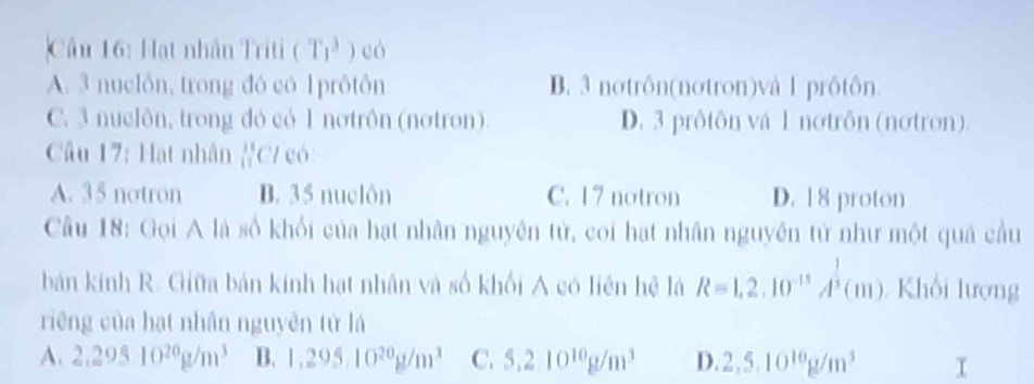 Hạt nhân Triti ( r_1^(3 ) có
A. 3 nuclôn, trong đó có 1 prôtôn B. 3 notrôn(notron)và 1 prôtôn.
C. 3 nuelôn, trong đỏ có 1 nơtrôn (nơtron) D. 3 prôtôn vậ 1 nơtrôn (nơtron).
Câu 17: Hạt nhân #C/ có
A. 35 notron D. 35 nuclôn C. 17 notron D. 18 proton
Câu 18: Gọi A là số khổi của hạt nhân nguyên tử, coi hạt nhân nguyên tử như một quả cầu
bản kính R. Giữa bản kính hạt nhân và số khối A có liên hệ là R=1,2.10^-15)A^(frac 1)3(m) Khối lượng
riêng của hạt nhân nguyên tử lá
A. 2.29510^(20)g/m^3 B. 1.295.10^(20)g/m^3 C. 5.210^(10)g/m^3 D. 2,5.10^(10)g/m^3 (□)°