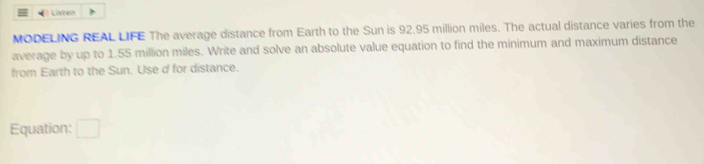 Listen 
MODELING REAL LIFE The average distance from Earth to the Sun is 92.95 million miles. The actual distance varies from the 
average by up to 1.55 million miles. Write and solve an absolute value equation to find the minimum and maximum distance 
from Earth to the Sun. Use d for distance. 
Equation: