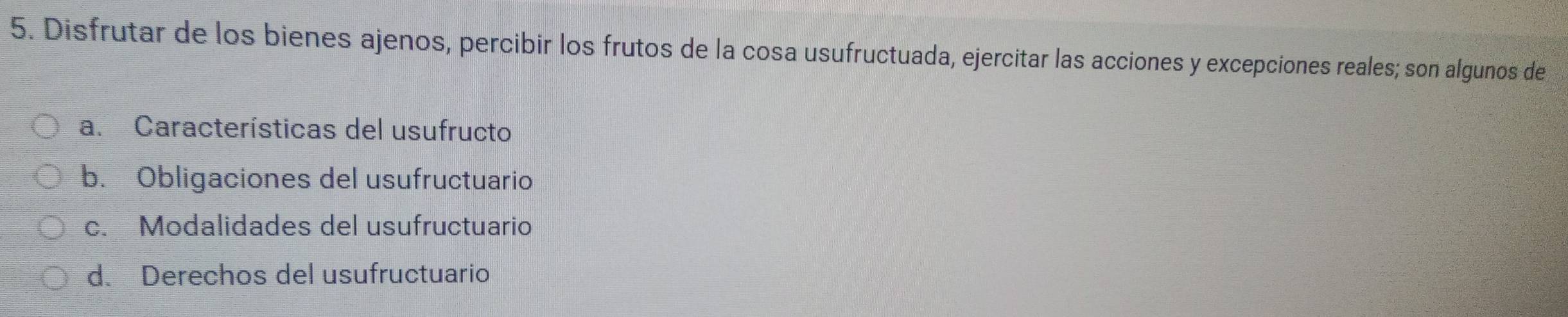 Disfrutar de los bienes ajenos, percibir los frutos de la cosa usufructuada, ejercitar las acciones y excepciones reales; son algunos de
a. Características del usufructo
b. Obligaciones del usufructuario
c. Modalidades del usufructuario
d. Derechos del usufructuario