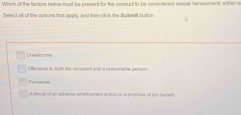 Which of the factors below must be present for the conduct to be considered sexual harassment, either e
Select all of the options that apply, and then click the Submit button.
Unwelcome
Offensive to both the recipient and a reasonable person
Pervasive
A threat of an adverse employment action or a promise of job benefit