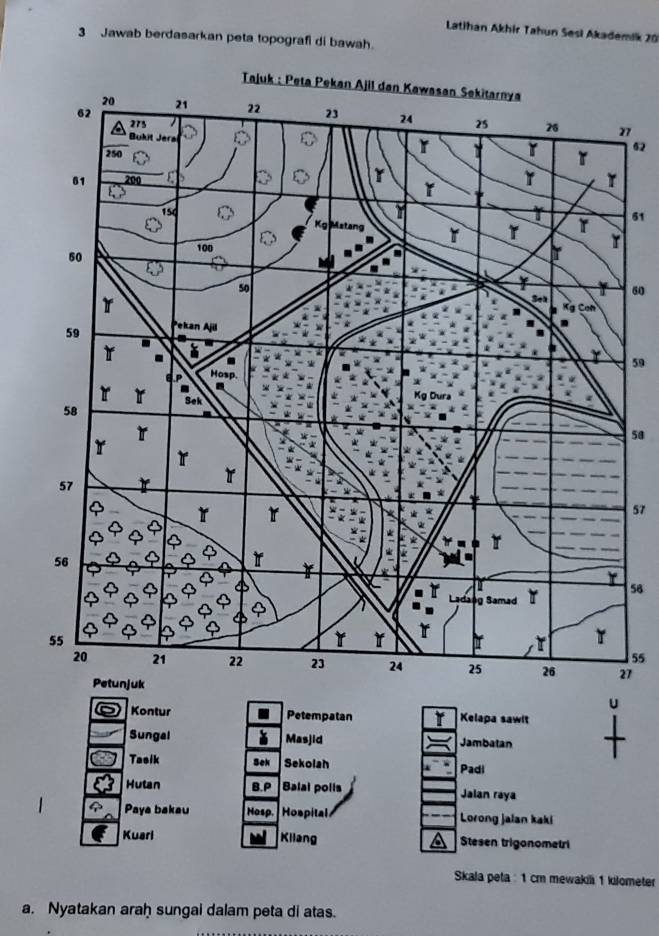 Latihan Akhir Tahun Sesi Akademik 20
3 Jawab berdasarkan peta topografi di bawah.
7
62
61
60
59
50
57
58
55
7. 
Kontur Petempatan Kelapa sawit 
Sungal Masjid Jambatan 
Tasik Bek Sekolah Padi 
Hutan B.P Balai polls Jalan raya 
Paya bakau Hosp. Hospital Lorong jalan kaki 
Kuarl Kilang Stesen trigonometri 
Skala peta : 1 cm mewaki 1 kilometer
a. Nyatakan araḥ sungai dalam peta di atas.