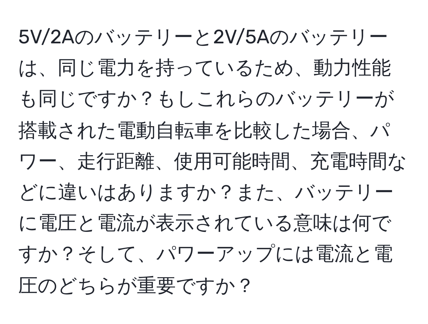 5V/2Aのバッテリーと2V/5Aのバッテリーは、同じ電力を持っているため、動力性能も同じですか？もしこれらのバッテリーが搭載された電動自転車を比較した場合、パワー、走行距離、使用可能時間、充電時間などに違いはありますか？また、バッテリーに電圧と電流が表示されている意味は何ですか？そして、パワーアップには電流と電圧のどちらが重要ですか？