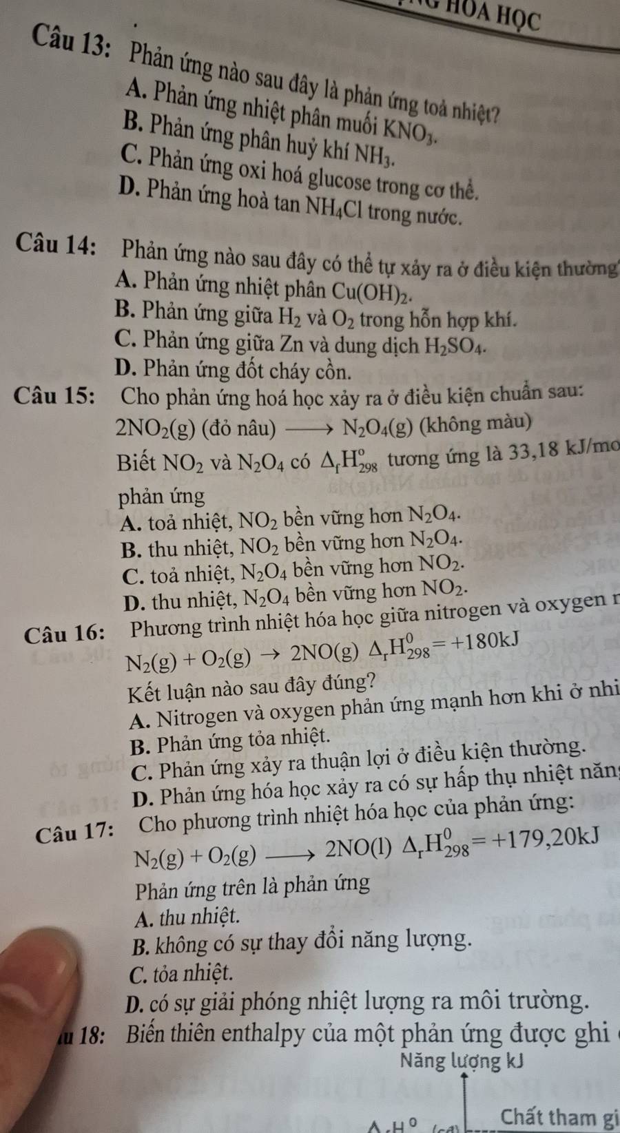 HOA Học
Câu 13: Phản ứng nào sau đây là phản ứng toà nhiệt
A. Phản ứng nhiệt phân muối KNO_3.
B. Phản ứng phân huỷ khí NH_3.
C. Phản ứng oxi hoá glucose trong cơ thể.
D. Phản ứng hoà tan NH_4C l trong nước.
Câu 14: Phản ứng nào sau đây có thể tự xảy ra ở điều kiện thường
A. Phản ứng nhiệt phân Cu(OH)_2.
B. Phản ứng giữa H_2 và O_2 trong hỗn hợp khí.
C. Phản ứng giữa Zn và dung dịch H_2SO_4.
D. Phản ứng đốt cháy cồn.
Câu 15: Cho phản ứng hoá học xảy ra ở điều kiện chuẩn sau:
2NO_2(g) (đỏ nâu) N_2O_4(g) (không màu)
Biết NO_2 và N_2O_4 có △ _fH_(298)^o tương ứng là 33,18 kJ/mo
phản ứng
A. toả nhiệt, NO_2 bền vững hơn N_2O_4.
B. thu nhiệt, NO_2 bền vững hơn N_2O_4.
C. toả nhiệt, N_2O_4 bền vững hơn NO_2.
D. thu nhiệt, N_2O_4 bền vững hơn NO_2.
Câu 16:  Phương trình nhiệt hóa học giữa nitrogen và oxygen n
N_2(g)+O_2(g)to 2NO(g) △ _rH_(298)^0=+180kJ
Kết luận nào sau đây đúng?
A. Nitrogen và oxygen phản ứng mạnh hơn khi ở nhi
B. Phản ứng tỏa nhiệt.
C. Phản ứng xảy ra thuận lợi ở điều kiện thường.
D. Phản ứng hóa học xảy ra có sự hấp thụ nhiệt năng
Câu 17: Cho phương trình nhiệt hóa học của phản ứng:
N_2(g)+O_2(g)to 2NO(l)△ _rH_(298)^0=+179,20kJ
Phản ứng trên là phản ứng
A. thu nhiệt.
B. không có sự thay đồi năng lượng.
C. tỏa nhiệt.
D. có sự giải phóng nhiệt lượng ra môi trường.
m 18: Biến thiên enthalpy của một phản ứng được ghi
Năng lượng kJ
Chất tham gi