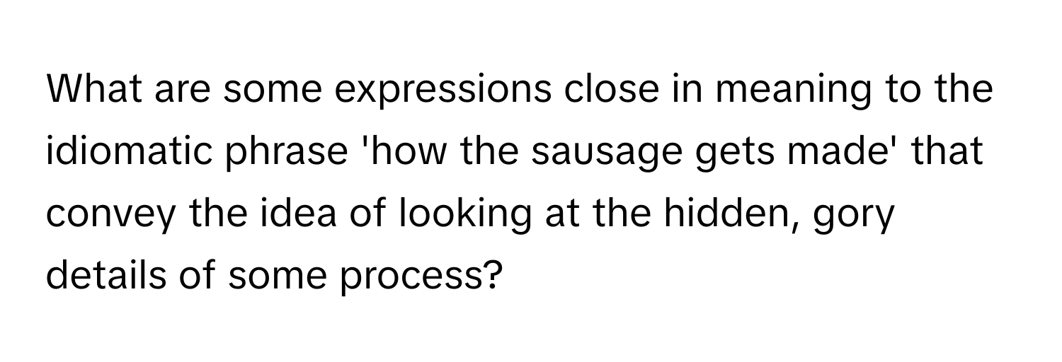 What are some expressions close in meaning to the idiomatic phrase 'how the sausage gets made' that convey the idea of looking at the hidden, gory details of some process?