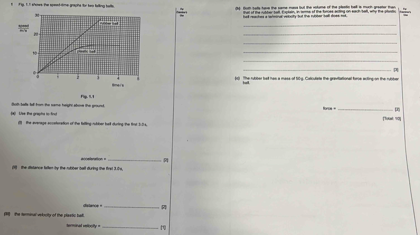 Fig. 1.1 shows the speed-time graphs for two falling balls. (b) Both balls have the same mass but the volume of the plastic ball is much greater than Eamines 
30 that of the rubber ball. Explain, in terms of the forces acting on each ball, why the plastic 
ball reaches a terminal velocity but the rubber ball does not. 
_ 
rubber ball
 speed/m/s 
20 - 
_ 
_
10 plastic ball 
_ 
_ 
_[3]
2 3 4 5 (c) The rubber ball has a mass of 50 g. Calculate the gravitational force acting on the rubber 
time / s 
ball. 
Fig.1. 1 
Both balls fall from the same height above the ground. force = _[2] 
(a) Use the graphs to find [Total: 10] 
(1) the average acceleration of the falling rubber ball during the first 3.0s,
acceleration = _[2] 
(N) the distance fallen by the rubber ball during the first 3.0 s,
distance = _[2] 
(III) the terminal velocity of the plastic ball. 
terminal velocity = _[1]