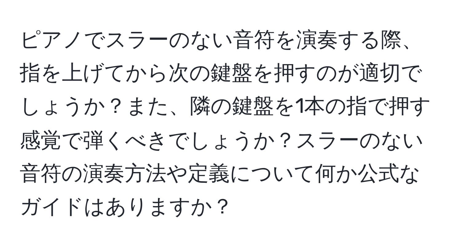 ピアノでスラーのない音符を演奏する際、指を上げてから次の鍵盤を押すのが適切でしょうか？また、隣の鍵盤を1本の指で押す感覚で弾くべきでしょうか？スラーのない音符の演奏方法や定義について何か公式なガイドはありますか？