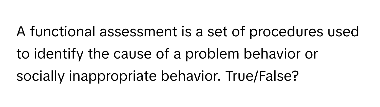 A functional assessment is a set of procedures used to identify the cause of a problem behavior or socially inappropriate behavior. True/False?