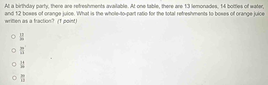 At a birthday party, there are refreshments available. At one table, there are 13 lemonades, 14 bottles of water,
and 12 boxes of orange juice. What is the whole-to-part ratio for the total refreshments to boxes of orange juice
written as a fraction? (1 point)
 12/39 
 39/13 
 14/39 
 39/12 