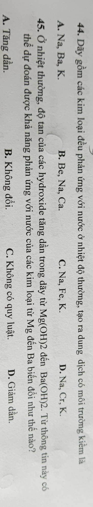 Dãy gồm các kim loại đều phản ứng với nước ở nhiệt độ thường, tạo ra dung dịch có môi trường kiểm là
A. Na, Ba, K. B. Be, Na, Ca. C. Na, Fe, K. D. Na, Cr, K.
45. Ở nhiệt thường, độ tan của các hydroxide tăng dần trong dãy từ Mg(OH)2 đến Ba(OH)2. Từ thông tin này có
thể dự đoán được khả năng phản ứng với nước của các kim loại từ Mg đến Ba biến đổi như thế nào?
A. Tăng dần. B. Không đổi. C. Không có quy luật. D. Giảm dần.