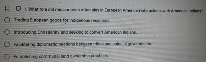 What role did missionaries often play in European American interactions with American Indians?
Trading European goods for indigenous resources.
Introducing Christianity and seeking to convert American Indians.
Facilitating diplomatic relations between tribes and colonial governments.
Establishing communal land ownership practices.