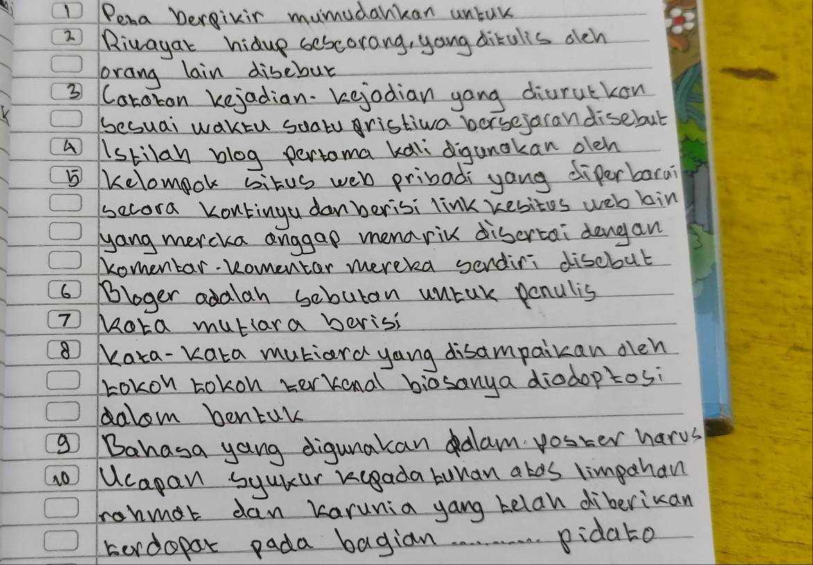 Pena Dergivir mumudankan untuk 
2 Rivayar hidup sescorang, yong dikulis dch 
orang lain disebur 
③ Caroron kejadian. kejodian yong diurutkon 
K 
Sesuai waktu soaty ristiva borsejaran disebut 
A lstilan blog pertoma kali digunakan oleh 
⑤ Kelomook situs web pribadi yang diferbara? 
secora Kontinga danberisi link yesites web kin 
yang mercka anggap menaric disertai dengan 
Komentar- komentor mereka serdini discbut 
6 Bloger adalan sebutan untak penulis 
TMota mutiara beris 
⑧ Kata-Kata mutiard yang disampaikan oen 
Lokon tokon terkonal biosanya diodoptosi 
dalom bentak 
g Bahasa yang digunakan alam voster harus 
Ucapan syuiur kcgada buuan alos limpahan 
ronmat dan karunia yang telah diberiuan 
berdopar pada bagian pidato