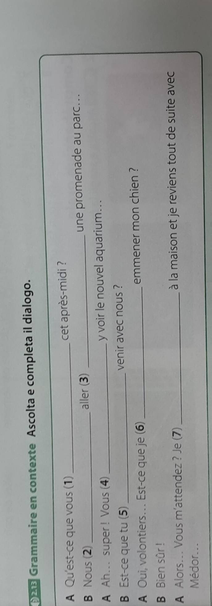 2 25 Grammaire en contexte Ascolta e completa il dialogo. 
A Qu'est-ce que vous (1)_ 
cet après-midi ? 
B Nous (2)_ aller (3) _une promenade au parc... 
A Ah... super ! Vous (4)_ y voir le nouvel aquarium... 
B Est-ce que tu (5) _venir avec nous ? 
A Oui, volontiers… Est-ce que je (6) _emmener mon chien ? 
B Bien sûr ! 
A Alors.. Vous m'attendez ? Je (7) _ à la maison et je reviens tout de suite avec 
Médor...