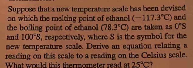 Suppose that a new temperature scale has been devised 
on which the melting point of ethanol (-117.3°C) and 
the boiling point of ethanol (78.3°C) are taken as 0°S
and 100°S , respectively, where S is the symbol for the 
new temperature scale. Derive an equation relating a 
reading on this scale to a reading on the Celsius scale. 
What would this thermometer read at 25°C 2