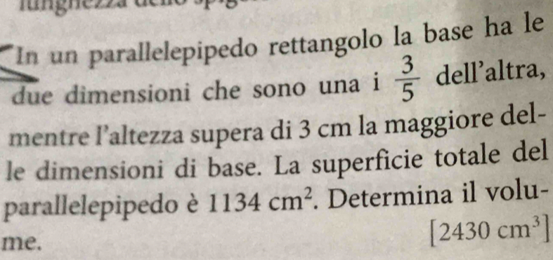 lungnezz 
In un parallelepipedo rettangolo la base ha le 
due dimensioni che sono una i  3/5  dell’altra, 
mentre l’altezza supera di 3 cm la maggiore del- 
le dimensioni di base. La superficie totale del 
parallelepipedo è 1134cm^2. Determina il volu- 
me.
[2430cm^3]