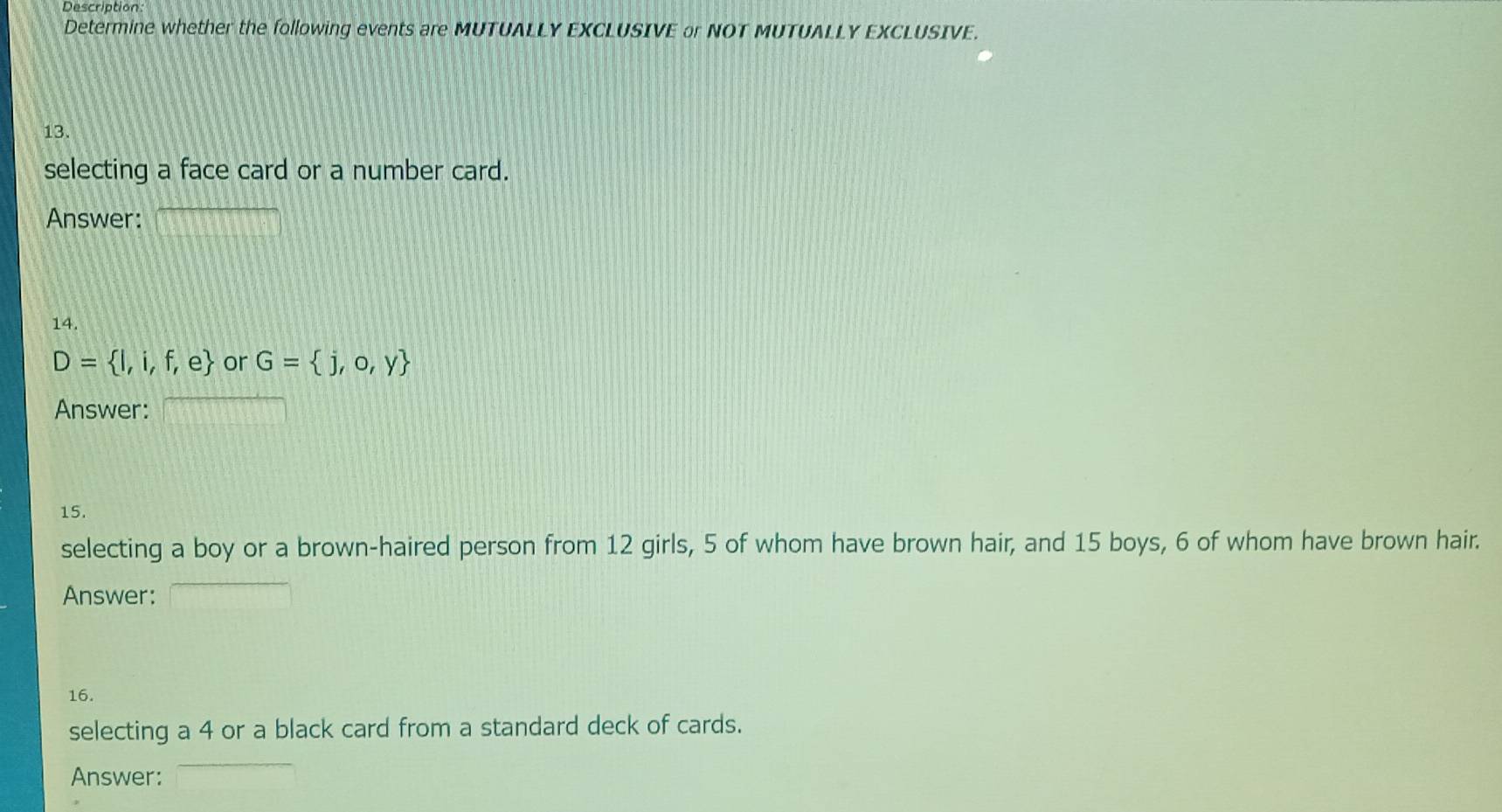 Description 
Determine whether the following events are MUTUALLY EXCLUSIVE or NOT MUTUALLY EXCLUSIVE. 
13. 
selecting a face card or a number card. 
Answer: 
14.
D= I,i,f,e or G= j,o,y
Answer: 
15. 
selecting a boy or a brown-haired person from 12 girls, 5 of whom have brown hair, and 15 boys, 6 of whom have brown hair. 
Answer: 
16. 
selecting a 4 or a black card from a standard deck of cards. 
Answer: