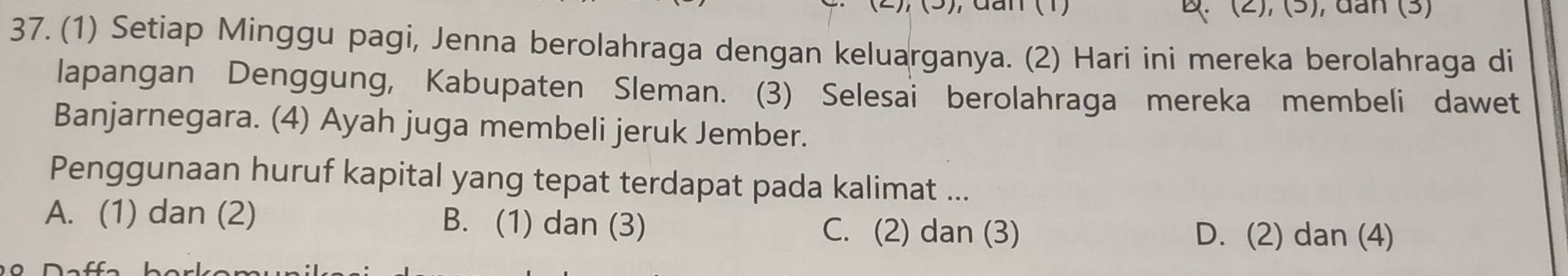 dan (1) : (2), (5), dan (3)
37. (1) Setiap Minggu pagi, Jenna berolahraga dengan keluarganya. (2) Hari ini mereka berolahraga di
lapangan Denggung, Kabupaten Sleman. (3) Selesai berolahraga mereka membeli dawet
Banjarnegara. (4) Ayah juga membeli jeruk Jember.
Penggunaan huruf kapital yang tepat terdapat pada kalimat ...
A. (1) dan (2) B. (1) dan (3) D. (2) dan (4)
C. (2) dan (3)