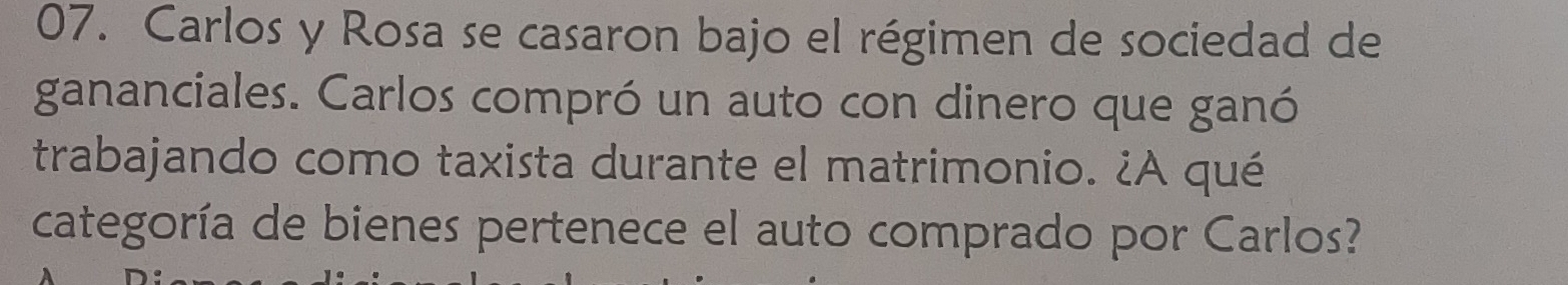 Carlos y Rosa se casaron bajo el régimen de sociedad de 
gananciales. Carlos compró un auto con dinero que ganó 
trabajando como taxista durante el matrimonio. ¿A qué 
categoría de bienes pertenece el auto comprado por Carlos?