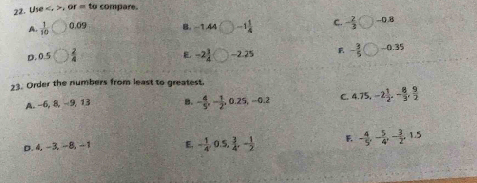 Use . , or = to compare.
 1/10  0,09 B. -1.44 -1 1/4 
c. - 2/3 bigcirc -0.8
D. 0.5  2/4  -2 3/4  -2.25
F - 3/5 bigcirc -0.35
J>
23. Order the numbers from least to greatest.
A. −6, 8, −9, 13 B. - 4/5 , - 1/2 , 0.25, -0.2 C. 4.75, -2 1/2 , - 8/3 ,  9/2 
D. 4, −3, −8, −1 E, - 1/4 , 0.5,  3/4 , - 1/2 
F. - 4/5 , - 5/4 , - 3/2 , 1.5