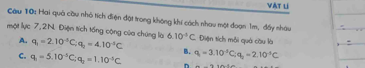 Vật lí
Câu 10: Hai quả cầu nhỏ tích điện đặt trong không khí cách nhau một đoạn 1m, đẩy nhâu
một lực 7,2N. Điện tích tổng cộng của chúng là 6.10^(-5)C Điện tích mỗi quả cầu là
A. q_1=2.10^(-5)C; q_2=4.10^(-5)C. B. q_1=3.10^(-5)C; q_2=2.10^(-5)C
C. q_1=5.10^(-5)C; q_2=1.10^(-5)C. D